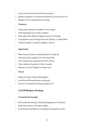 • Loyal customer base for World Class products
• Quality perception of customer for products & services from ACI
• Support of ACI conglomerate & its image
Weakness
• Achievement depends on supplier’s own strategy
• Much dependent on few major suppliers
• Some major Raw Material suppliers absence in Portfolio
• Uncompetitive price & longer lead-time (Europe vs. India/China)
• Technical support is based on suppliers’ priority
Opportunity
• More Local & Export orientated industries coming up
• Sourcing Chinese suppliers for some major RM
• New business line expansion (API, PET, PS etc)
• Value addition of products (Textile, Leather)
• Increase Ex-stock Trading (existing & new)
Threat
• Indian & Chinese cheaper RM suppliers
• Local basic RM manufacturers coming up
• Increase of competition taking advantage of IT
2.13.10 Business Strategy
To nourish the Strength
• More need base training of people (Management & Technical)
• Build more relation with major supplier
• Exert Professional Behavior to maintain the reputation of ACI
33
 