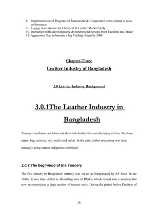 8. Implementation of Program for Measurable & Comparable items related to sales
performance
9. Engage two Internee for Chemical & Leather Market Study
10. Interaction with knowledgeable & experienced persons from Faculties and Trade
11. Aggressive Plan to become a big Trading House by 2008
Chapter-ThreeChapter-Three
Leather Industry of Bangladesh
3.0 Leather Industry Background3.0 Leather Industry Background
3.0.1The Leather Industry in3.0.1The Leather Industry in
BangladeshBangladesh
Tannery transforms raw hides and skins into leather for manufacturing articles like shoe-
upper, bag, suitcase, belt, wallet and jacket. In the past, leather processing was done
manually using certain indigenous chemicals.
3.0.2 The beginning of the Tannery
The first tannery in Bangladesh territory was set up at Narayanganj by RP Saha in the
1940s. It was later shifted to Hazaribag area of Dhaka, which turned into a location that
now accommodates a large number of tannery units. During the period before Partition of
36
 