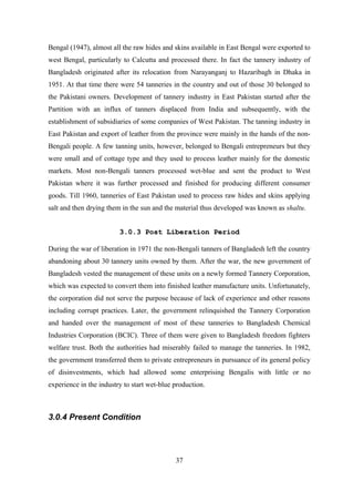 Bengal (1947), almost all the raw hides and skins available in East Bengal were exported to
west Bengal, particularly to Calcutta and processed there. In fact the tannery industry of
Bangladesh originated after its relocation from Narayanganj to Hazaribagh in Dhaka in
1951. At that time there were 54 tanneries in the country and out of those 30 belonged to
the Pakistani owners. Development of tannery industry in East Pakistan started after the
Partition with an influx of tanners displaced from India and subsequently, with the
establishment of subsidiaries of some companies of West Pakistan. The tanning industry in
East Pakistan and export of leather from the province were mainly in the hands of the non-
Bengali people. A few tanning units, however, belonged to Bengali entrepreneurs but they
were small and of cottage type and they used to process leather mainly for the domestic
markets. Most non-Bengali tanners processed wet-blue and sent the product to West
Pakistan where it was further processed and finished for producing different consumer
goods. Till 1960, tanneries of East Pakistan used to process raw hides and skins applying
salt and then drying them in the sun and the material thus developed was known as shaltu.
3.0.3 Post Liberation Period3.0.3 Post Liberation Period
During the war of liberation in 1971 the non-Bengali tanners of Bangladesh left the country
abandoning about 30 tannery units owned by them. After the war, the new government of
Bangladesh vested the management of these units on a newly formed Tannery Corporation,
which was expected to convert them into finished leather manufacture units. Unfortunately,
the corporation did not serve the purpose because of lack of experience and other reasons
including corrupt practices. Later, the government relinquished the Tannery Corporation
and handed over the management of most of these tanneries to Bangladesh Chemical
Industries Corporation (BCIC). Three of them were given to Bangladesh freedom fighters
welfare trust. Both the authorities had miserably failed to manage the tanneries. In 1982,
the government transferred them to private entrepreneurs in pursuance of its general policy
of disinvestments, which had allowed some enterprising Bengalis with little or no
experience in the industry to start wet-blue production.
3.0.4 Present Condition
37
 