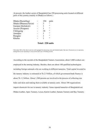 At present, the leather sector of Bangladesh has 220 processing units located at different
parts of the country (mainly in Dhaka) as follows: -
Dhaka (Hazaribag) - 194 units
Dhaka (Dhamrai/Savar) - 3 ”
Gazipur (Kaliakoir) - 1 ”
Jessore (Noapara) - 1 ”
Chittagong - 18 ”
Jamalpur - 1 ”
Rangpur - 1 ”
Khulna - 1 ”
Total : 220 units
Only about 50% of the above units are well equipped for processing crust and finished leather. But only 28 tanneries are in operation,
among them 20 are operating in crust section and 8 are in finishing section.
According to the records of the Bangladesh Tanners Association, about 3,000 workers are
employed in the tanning industry. Besides, there are about 100 qualified technologists
including foreign nationals who are working in different tanneries. Total capital invested in
the tannery industry is estimated at Tk 2.5 billion, of which government/bank finance is
about Tk 1.2 billion. About 1,500 persons are involved in the process of collecting raw
hides and skins and making them available at tannery units. About 100 organizations
import chemicals for use in tannery industry. Some reputed tanneries of Bangladesh are
Dhaka Leather, Apex Tannery, Lexco, Karim Leather, Samata Tannery and Bay Tannery.
38
 