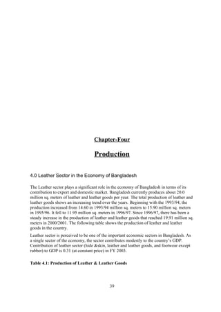Chapter-Four
Production
4.0 Leather Sector in the Economy of Bangladesh
The Leather sector plays a significant role in the economy of Bangladesh in terms of its
contribution to export and domestic market. Bangladesh currently produces about 20.0
million sq. meters of leather and leather goods per year. The total production of leather and
leather goods shows an increasing trend over the years. Beginning with the 1993/94, the
production increased from 14.60 in 1993/94 million sq. meters to 15.90 million sq. meters
in 1995/96. It fell to 11.95 million sq. meters in 1996/97. Since 1996/97, there has been a
steady increase in the production of leather and leather goods that reached 19.91 million sq.
meters in 2000/2001. The following table shows the production of leather and leather
goods in the country.
Leather sector is perceived to be one of the important economic sectors in Bangladesh. As
a single sector of the economy, the sector contributes modestly to the country’s GDP.
Contribution of leather sector (hide &skin, leather and leather goods, and footwear except
rubber) to GDP is 0.31 (at constant price) in FY 2003.
Table 4.1: Production of Leather & Leather Goods
39
 