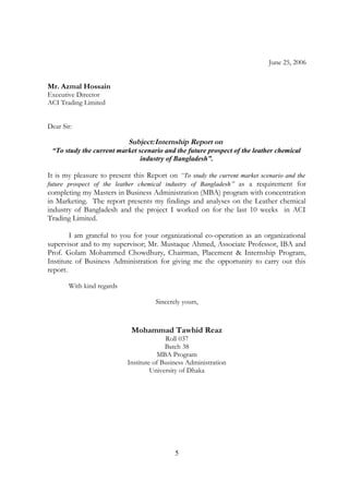 June 25, 2006
Mr. Azmal Hossain
Executive Director
ACI Trading Limited
Dear Sir:
Subject:Internship Report on
“To study the current market scenario and the future prospect of the leather chemical
industry of Bangladesh”.
It is my pleasure to present this Report on “To study the current market scenario and the
future prospect of the leather chemical industry of Bangladesh” as a requirement for
completing my Masters in Business Administration (MBA) program with concentration
in Marketing. The report presents my findings and analyses on the Leather chemical
industry of Bangladesh and the project I worked on for the last 10 weeks in ACI
Trading Limited.
I am grateful to you for your organizational co-operation as an organizational
supervisor and to my supervisor; Mr. Mustaque Ahmed, Associate Professor, IBA and
Prof. Golam Mohammed Chowdhury, Chairman, Placement & Internship Program,
Institute of Business Administration for giving me the opportunity to carry out this
report.
With kind regards
Sincerely yours,
Mohammad Tawhid Reaz
Roll 037
Batch 38
MBA Program
Institute of Business Administration
University of Dhaka
5
 