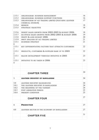 2.13.1 ORGANOGRAM- BUSINESS MANAGEMENT 16
2.13.2 ORGANOGRAM- BUSINESS SUPPORT FUNCTIONS 16
2.13.3 ORGANOGRAM OF ACI TRADING LIMITED (FOCUSING LEATHER
CHEMICAL DIVISION)
17
2.13.4 MISSION 18
2.13.5 STRATEGIC OBJECTIVE 18
2.13.6 INDENT SALES GROWTH FROM 2002-2005 & BUDGET 2006 18
2.13.7 EX-STOCK SALES GROWTH FROM 2002-2005 & BUDGET 2006 19
2.13.8 PROFIT & LOSS BUDGET 2006 20
2.13.9 SWOT ANALYSIS OF ACI TRADING LIMITED 21
2.13.1
0
BUSINESS STRATEGY 21
2.13.1
1
KEY DIFFERENTIATING FACTORS THAT ATTRACTS CUSTOMERS 22
2.13.1
2
PRODUCTS, CUSTOMERS & SUPPLIER BASE UP TO 2005 22
2.13.1
3
MAJOR DEVELOPMENT THROUGH INITIATIVE IN 2005 23
2.13.1
4
INITIATIVE TO BE TAKEN IN 2006 23
CHAPTER THREE
24
3. LEATHER INDUSTRY OF BANGLADESH 24
3.0 LEATHER INDUSTRY BACKGROUND 24
3.0.1 THE LEATHER INDUSTRY IN BANGLADESH 24
3.0.2 THE BEGINNING OF THE TANNERY 24
3.0.3 POST LIBERATION PERIOD 25
3.0.4 PRESENT CONDITION 25
CHAPTER FOUR
27
4. PRODUCTION 27
4.0 LEATHER SECTOR IN THE ECONOMY OF BANGLADESH 27
CHAPTER FIVE
31
7
 