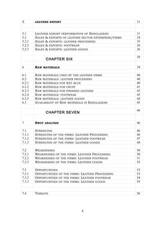 5 LEATHER EXPORT 31
5.1 LEATHER EXPORT PERFORMATION OF BANGLADESH 31
5.2 SALES & EXPORTS OF LEATHER SECTOR ENTERPRISE/FIRMS 34
5.2.1 SALES & EXPORTS: LEATHER PROCESSING 35
5.2.2 SALES & EXPORTS: FOOTWEAR 36
5.2.3 SALES & EXPORTS: LEATHER GOODS 36
CHAPTER SIX
39
6 RAW MATERIALS 39
6.1 RAW MATERIALS USED BY THE LEATHER FIRMS 40
6.2 RAW MATERIALS: LEATHER PROCESSING 40
6.2.1 RAW MATERIALS FOR WET BLUE 40
6.2.2 RAW MATERIALS FOR CRUST 41
6.2.3 RAW MATERIALS FOR FINISHED LEATHER 43
6.2.4 RAW MATERIALS: FOOTWEAR 43
6.2.5 RAW MATERIALS: LEATHER GOODS 44
6.3 AVAILABILITY OF RAW MATERIALS IN BANGLADESH 45
CHAPTER SEVEN
46
7 SWOT ANALYSIS 46
7.1 STRENGTHS 46
7.1.1 STRENGTHS OF THE FIRMS: LEATHER PROCESSING 46
7.1.2 STRENGTHS OF THE FIRMS: LEATHER FOOTWEAR 47
7.1.3 STRENGTHS OF THE FIRMS: LEATHER GOODS 48
7.2 WEAKNESSES 50
7.2.1 WEAKNESSES OF THE FIRMS: LEATHER PROCESSING 50
7.2.2 WEAKNESSES OF THE FIRMS: LEATHER FOOTWEAR 51
7.2.3 WEAKNESSES OF THE FIRMS: LEATHER GOODS 52
7.3 OPPORTUNITIES 53
7.3.1 OPPORTUNITIES OF THE FIRMS: LEATHER PROCESSING 53
7.3.2 OPPORTUNITIES OF THE FIRMS: LEATHER FOOTWEAR 54
7.3.3 OPPORTUNITIES OF THE FIRMS: LEATHER GOODS 55
7.4 THREATS 56
8
 