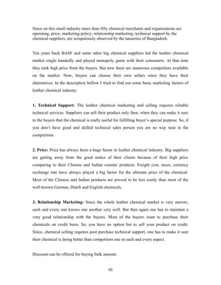 Since on this small industry more than fifty chemical merchants and organizations are
operating, price; marketing policy; relationship marketing; technical support by the
chemical suppliers; are scrupulously observed by the tanneries of Bangladesh.
Ten years back BASF and some other big chemical suppliers led the leather chemical
market single handedly and played monopoly game with their consumers. At that time
they took high price from the buyers. But now there are numerous competitors available
on the market. Now, buyers can choose their own sellers since they have their
alternatives. In the description bellow I tried to find out some basic marketing factors of
leather chemical industry.
1. Technical Support: The leather chemical marketing and selling requires reliable
technical services. Suppliers can sell their product only then, when they can make it sure
to the buyers that the chemical is really useful for fulfilling buyer’s special purpose. So, if
you don’t have good and skilled technical sales person you are no way near in the
competition.
2. Price: Price has always been a huge factor in leather chemical industry. Big suppliers
are getting away from the good notice of their clients because of their high price
comparing to their Chinese and Indian counter products. Freight cost, taxes, currency
exchange rate have always played a big factor for the ultimate price of the chemical.
Most of the Chinese and Indian products are proved to be less costly than most of the
well-known German, Dutch and English chemicals.
3. Relationship Marketing: Since the whole leather chemical market is very narrow,
each and every one knows one another very well. But then again one has to maintain a
very good relationship with the buyers. Most of the buyers want to purchase their
chemicals on credit basis. So, you have no option but to sell your product on credit.
Since, chemical selling requires post purchase technical support, one has to make it sure
their chemical is doing better than competitors one in each and every aspect.
Discount can be offered for buying bulk amount.
95
 