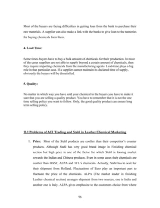 Most of the buyers are facing difficulties in getting loan from the bank to purchase their
raw materials. A supplier can also make a link with the banks to give loan to the tanneries
for buying chemicals form them.
4. Lead Time:
Some times buyers have to buy a bulk amount of chemicals for their production. In most
of the cases suppliers are not able to supply beyond a certain amount of chemicals, then
they require importing chemicals from the manufacturing agents. Lead-time plays a big
role in that particular case. If a supplier cannot maintain its declared time of supply,
obviously the buyers will be dissatisfied.
5. Quality:
No matter in which way you have sold your chemical to the buyers you have to make it
sure that you are selling a quality product. You have to remember that it is not the one
time selling policy you want to follow. Only, the good quality product can ensure long
term selling policy.
11.1 Problems of ACI Trading and Stahl in Leather Chemical Marketing11.1 Problems of ACI Trading and Stahl in Leather Chemical Marketing
1. Price: Most of the Stahl products are costlier than their competitor’s counter
products. Although Stahl has very good brand image in Finishing chemical
section but high price is one of the factor for which Stahl is loosing market
towards the Indian and Chinese products. Even in some cases their chemicals are
costlier than BASF, ALPA and TFL’s chemicals. Actually, Stahl has to wait for
their shipment from Holland. Fluctuations of Euro play an important part to
fluctuate the price of the chemicals. ALPA (The market leader in finishing
Leather chemical section) arranges shipment from two sources, one is India and
another one is Italy. ALPA gives emphasize to the customers choice from where
96
 
