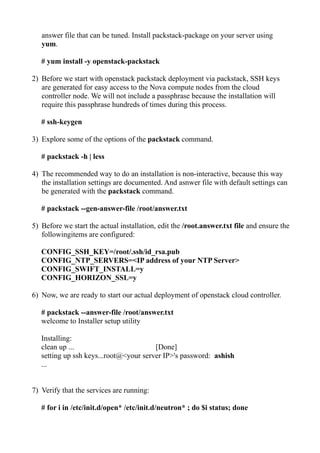 answer file that can be tuned. Install packstack-package on your server using
yum.
# yum install -y openstack-packstack
2) Before we start with openstack packstack deployment via packstack, SSH keys
are generated for easy access to the Nova compute nodes from the cloud
controller node. We will not include a passphrase because the installation will
require this passphrase hundreds of times during this process.
# ssh-keygen
3) Explore some of the options of the packstack command.
# packstack -h | less
4) The recommended way to do an installation is non-interactive, because this way
the installation settings are documented. And asnwer file with default settings can
be generated with the packstack command.
# packstack --gen-answer-file /root/answer.txt
5) Before we start the actual installation, edit the /root.answer.txt file and ensure the
followingitems are configured:
CONFIG_SSH_KEY=/root/.ssh/id_rsa.pub
CONFIG_NTP_SERVERS=<IP address of your NTP Server>
CONFIG_SWIFT_INSTALL=y
CONFIG_HORIZON_SSL=y
6) Now, we are ready to start our actual deployment of openstack cloud controller.
# packstack --answer-file /root/answer.txt
welcome to Installer setup utility
Installing:
clean up ... [Done]
setting up ssh keys...root@<your server IP>'s password: ashish
...
7) Verify that the services are running:
# for i in /etc/init.d/open* /etc/init.d/neutron* ; do $i status; done
 