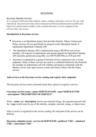 KEYSTONE
Keystone Identity Service:
It is a project which provides identity, token, catalog, and policy services for use with
Openstack. Keystone provides token and password based authentication (authN) and
high level authorization (authZ), and a central directory of users mapped to the
services they can access.
Introduction to Keystone service:
• Keystone is an OpenStack project that provides Identity, Token, Catalog and
Policy services for use specifically by projects in the OpenStack family. It
implements OpenStack’s Identity API.
• The OpenStack Identity API is implemented using a RESTful web service
interface. All requests to authenticate and operate against the OpenStack Identity
API should be performed using SSL over HTTP (HTTPS) on TCP port 443.
• Keystone is organized as a group of internal services exposed on one or many
endpoints. Many of these services are used in a combined fashion by the frontend,
for example an authenticate call will validate user/project credentials with the
Identity service and, upon success, create and return a token with the Token
service.
Add services to the Keystone service catalog and register their endpoints
The keystone service-create command needs three options to register a service:
# keystone service-create --name=SERVICENAME --type=SERVICETYPE
--description=”DESCRIPTION OF SERVICE”
While --name and --description can be user-selected strings, the argument passed with
the --type switch must be one of the identity, compute, network, image, or object-store.
After a service is registered in the service catalog, the end point of the service can be
defined:
#keystone endpoint-create --service-id SERVICEID --publicurl 'URL' --adminurl
'URL' --internalurl 'URL'
 