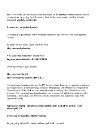 The --service-id can be obtained from the output of the service-create command shown
previously or by getting the information from the keystone service catalog with the
command keystone service-list.
Remove service and end points
Of course, it is possible to remove service end points and services from the Keystone
catalog.
To delete an end point, figure out its id with:
#keystone endpoint-list
Next delete the endpoint of choice with:
keystone endpoint-delete ENDPOINTID
Deleting service is quite similar.
#keystone service-list
#keystone service-delete SERVICEID
Openstack configuration files use the INI format, where there can be separate selections.
Each section uses a name enclosed in square brackets ([]). All Openstack configuration
files include a DEFAULT section; some Openstack configuration files include other
sections. The Openstack configuration files can be managed with the openstack-config
command. The example that follows explains the options and arguments used with
openstack-config.
#openstack-config --set /etc/keystone/keystone.conf DEFAULT admin_token
abcdefgh12345
Deploying the Keystone identity service
We are going to install keystone without packstack command.
 