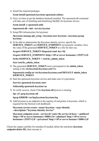 1) Install the required packages.
#yum install openstack-keystone openstack-selinux
2) Next, its tiime to get the database backend installed. The openstack-db command
will take care of installing and initializing MySQL for keystone service.
#yum install -y openstack-utils
#openstack-db --init --service keyston
3) Setup PKI infrastructure for keystone.
#keystone-manage pki_setup --keystone-user keystone --keystone-group
keystone
4) To be able to administrate the Keystone identity service, specify the
SERVICE_TOKEN and SERVICE_ENDPOINT environment variables. Save
the value of the generated SERVICE_TOKEN to a file for later use.
#export SERVICE_TOKEN=$(openssl rand -hex 10)
#export SERVICE_ENDPOINT=http://<IP or server hostname>:35357/v2.0
#echo $SERVICE_TOKEN > /root/ks_admin_token
#cat /root/ks_admin_token
5) The generated SERVICE_TOKEN must corresspond to the admin_token
setting in the /etc/keystone/keystone.conf file
#openstack-config-set /etc/keystone/keystone.conf DEFAULT admin_token
$SERVICE_TOKEN
6) Start the openstack-keystone service and make sure it is persistent.
#service openstack-keystone start
#chkconfig openstack-keystone on
7) To verify success, check if the keystone-all process is running
#ps -ef | grep keystone-all
#grep ERROR /var/log/keystone/keystone.log
8) Add keystone as an endpoint in the registry of end points in keystone, which is
required for the Horizon web dashboard.
#keystone service-create --name=keystone --type=identity
--description=”keystone Identity Service”
#keystone endpoint-create --service-id <enter the service id here> --publicurl
'http://<IP or server hostname>:5000/v2.0 --adminurl 'http://<IP or server
hostname>:35357/v2.0' --privateurl 'http://<IP or server hostane>:5000/v2.0'
Check the output carefully for mistakes.If needed, delete the end point (keystone
endpoint-delete ID), then recreate it.
 