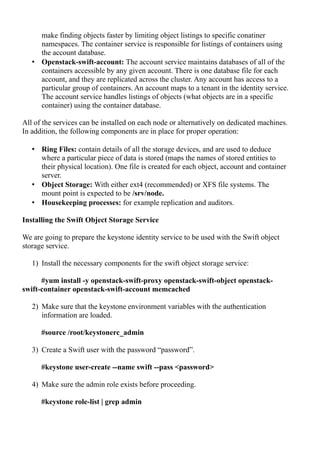 make finding objects faster by limiting object listings to specific conatiner
namespaces. The container service is responsible for listings of containers using
the account database.
• Openstack-swift-account: The account service maintains databases of all of the
containers accessible by any given account. There is one database file for each
account, and they are replicated across the cluster. Any account has access to a
particular group of containers. An account maps to a tenant in the identity service.
The account service handles listings of objects (what objects are in a specific
container) using the container database.
All of the services can be installed on each node or alternatively on dedicated machines.
In addition, the following components are in place for proper operation:
• Ring Files: contain details of all the storage devices, and are used to deduce
where a particular piece of data is stored (maps the names of stored entities to
their physical location). One file is created for each object, account and container
server.
• Object Storage: With either ext4 (recommended) or XFS file systems. The
mount point is expected to be /srv/node.
• Housekeeping processes: for example replication and auditors.
Installing the Swift Object Storage Service
We are going to prepare the keystone identity service to be used with the Swift object
storage service.
1) Install the necessary components for the swift object storage service:
#yum install -y openstack-swift-proxy openstack-swift-object openstack-
swift-container openstack-swift-account memcached
2) Make sure that the keystone environment variables with the authentication
information are loaded.
#source /root/keystonerc_admin
3) Create a Swift user with the password “password”.
#keystone user-create --name swift --pass <password>
4) Make sure the admin role exists before proceeding.
#keystone role-list | grep admin
 