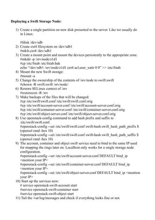Deploying a Swift Storage Node:
1) Create a single partition on new disk presented to the server. Like we usually do
in Linux.
#fdisk /dev/sdb
2) Create ext4 filesystem on /dev/sdb1
#mkfs.ext4 /dev/sdb1
3) Create a mount point and mount the devices persistently to the appropriate zone.
#mkdir -p /srv/node/z1d1
#cp /etc/fstab /etc/fstab.bak
echo “/dev/sdb1 /srv/node/z1d1 ext4 acl,user_xattr 0 0” >> /etc/fstab
4) Mount the new Swift storage:
#mount -a
5) Change the ownership of the contents of /srv/node to swift:swift
#chown -R swift:swift /srv/node/
6) Restore SELinux context of /srv
#restorecon -R /srv
7) Make backups of the files that will be changed:
#cp /etc/swift/swift.conf /etc/swift/swift.conf.orig
#cp /etc/swift/account-server.conf /etc/swift/account-server.conf.orig
#cp /etc/swift/container-server.conf /etc/swift/container-server.conf.orig
#cp /etc/swift/object-server.conf /etc/swift/object-server.conf.orig
8) Use openstack-config command to add hash prefix and suffix to
/etc/swift/swift.conf.
#openstack-config --set /etc/swift/swift.conf swift-hash swift_hash_path_prefix $
(openssl rand -hex 10)
#openstack-config --set /etc/swift/swift.conf swift-hash swift_hash_path_suffix $
(openssl rand -hex 10)
9) The account, container and object swift service need to bind to the same IP used
for mapping the rings later on. Localhost only works for a single storage node
configuration.
#openstack-config --set /etc/swift/account-server.conf DEFAULT bind_ip
<mention your IP>
#openstack-config --set /etc/swift/container-server.conf DEFAULT bind_ip
<mention your IP>
#openstack-config --set /etc/swift/object-server.conf DEFAULT bind_ip <mention
your IP>
10) Start up the services now:
# service openstack-swift-account start
#service openstack-swift-container start
#service openstack-swift-object start
11) Tail the /var/log/messages and check if everything looks fine or not.
 