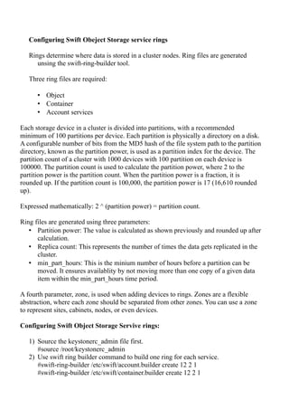 Configuring Swift Obeject Storage service rings
Rings determine where data is stored in a cluster nodes. Ring files are generated
unsing the swift-ring-builder tool.
Three ring files are required:
• Object
• Container
• Account services
Each storage device in a cluster is divided into partitions, with a recommended
minimum of 100 partitions per device. Each partition is physically a directory on a disk.
A configurable number of bits from the MD5 hash of the file system path to the partition
directory, known as the partition power, is used as a partition index for the device. The
partition count of a cluster with 1000 devices with 100 partition on each device is
100000. The partition count is used to calculate the partition power, where 2 to the
partition power is the partition count. When the partition power is a fraction, it is
rounded up. If the partition count is 100,000, the partition power is 17 (16,610 rounded
up).
Expressed mathematically: 2 ^ (partition power) = partition count.
Ring files are generated using three parameters:
• Partition power: The value is calculated as shown previously and rounded up after
calculation.
• Replica count: This represents the number of times the data gets replicated in the
cluster.
• min_part_hours: This is the minium number of hours before a partition can be
moved. It ensures availablity by not moving more than one copy of a given data
item within the min_part_hours time period.
A fourth parameter, zone, is used when adding devices to rings. Zones are a flexible
abstraction, where each zone should be separated from other zones. You can use a zone
to represent sites, cabinets, nodes, or even devices.
Configuring Swift Object Storage Servive rings:
1) Source the keystonerc_admin file first.
#source /root/keystonerc_admin
2) Use swift ring builder command to build one ring for each service.
#swift-ring-builder /etc/swift/account.builder create 12 2 1
#swift-ring-builder /etc/swift/container.builder create 12 2 1
 