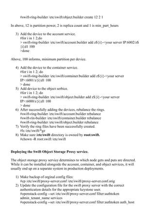 #swift-ring-builder /etc/swift/object.builder create 12 2 1
In above, 12 is partition power, 2 is replica count and 1 is min_part_hours
3) Add the device to the account service.
#for i in 1 2;do
> swift-ring-builder /etc/swift/account.builder add z${i}-<your server IP:6002/z$
{i}d1 100
>done
Above, 100 informs, minimum partition per device.
4) Add the device to the container service.
#for i in 1 2; do
> swift-ring-builder /etc/swift/container.builder add z${i}-<your server
IP>:6001/z{i}d1 100
> done
5) Add device to the object serbice.
#for i in 1 2; do
> swift-ring-builder /etc/swift/object.builder add z${i}-<your server
IP>:6000/z{i}d1 100
> done
6) After successfully adding the devices, rebalance the rings.
#swift-ring-builder /etc/swift/account.builder rebalance
#swift-rin-builder /etc/swift/container.builder rebalance
#swift-ring-builder /etc/swift/object.builder rebalance
7) Verify the ring files have been successfully created.
#ls /etc/swift/*gz
8) Make sure /etc/swift directory is owned by root:swift.
#chown -R root:swift /etc/swift
Deploying the Swift Object Storage Proxy service.
The object storage proxy service determines to which node gets and puts are directed.
While it can be installed alongside the account, container, and object services, it will
usually end up on a separate system in production deployments.
1) Make backup of orginal config files:
#cp /etc/swift/proxy-server.conf /etc/swift/proxy-server.conf.orig
2) Update the configuration file for the swift proxy server with the correct
authentication details for the appropriate keystone user.
#openstack-config --set /etc/swift/proxy-server.conf filter:authtoken
admin_tenant_name services
#openstack-config --set /etc/swift/proxy-server.conf filter:authtoken auth_host
 