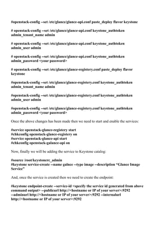 #openstack-config --set /etc/glance/glance-api.conf paste_deploy flavor keystone
# openstack-config --set /etc/glance/glance-api.conf keystone_authtoken
admin_tenant_name admin
# openstack-config --set /etc/glance/glance-api.conf keystone_authtoken
admin_user admin
# openstack-config --set /etc/glance/glance-api.conf keystone_authtoken
admin_password <your password>
# openstack-config --set /etc/glance/glance-registery.conf paste_deploy flavor
keystone
#openstack-config --set /etc/glance/glance-registery.conf keystone_authtoken
admin_tenant_name admin
#openstack-config --set /etc/glance/glance-registery.conf keystone_authtoken
admin_user admin
#openstack-config --set /etc/glance/glance-registery.conf keystone_authtoken
admin_password <your password>
Once the above changes has been made then we need to start and enable the services:
#service openstack-glance-registery start
#chkconfig openstack-glance-registery on
#service openstack-glance-api start
#chkconfig openstack-galance-api on
Now, finally we will be adding the service to Keystone catalog:
#source /root/keystonerc_admin
#keystone service-create --name galnce --type image --description “Glance Image
Service”
And, once the service is created then we need to create the endpoint:
#keystone endpoint-create --service-id <specify the service id generated from above
command output> --publicurl http://<hostname or IP of your server>:9292
--adminurl http://<hostname or IP of your server>:9292 --internalurl
http://<hostname or IP of your server>:9292
 