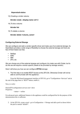 #openstack-status
13) Creating a cinder volume:
#cinder create --display-name vol1 2
14) To list a volume:
#cinder list
15) To delete a volume:
#cinder delete <volume_name>
Configuring External Stoarge
We can configure and add a vendor specific driver and make use of an external storage. As
OpenStack provides a wide range of flexibility to choose the external storage and here are
few of them listed over like:
• NetApp
• EMC
• IBM
• ZFS, etc
We can choose any of the external stoarge and configure it to make use with CInder, but to
do this we will require a vendor specifc (needs to be provided by storage vendor).
Here I will show you how we can configure ZFFSA storage:
1. The first step is to enable REST Access at the ZFS SA. Otherwise Cinder will not be
able to communicate with the appliance :
From the Web based management interface of ZFS SA, go to "Configuration->Services" and at
the end of the page there is ‘REST’ button, enable it.
Now, to verify :
OracleZFS:configuration services rest> show
Properties:
<status> = online
For advanced users, additional features in the appliance could be configured but for the purpose of this
demonstration this is sufficient.
2. At the ZFS SA, create a pool - go to Configuration -> Storage and add a pool as shown below
the pool is named “default”:
 