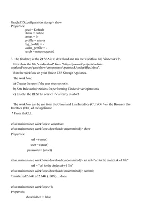 OracleZFS:configuration storage> show
Properties:
pool = Default
status = online
errors = 0
profile = mirror
log_profile = -
cache_profile = -
scrub = none requested
3. The final step at the ZFSSA is to download and run the workflow file "cinder.akwf".
Download the file "cinder.akwf" from "https://java.net/projects/solaris-
userland/sources/gate/show/components/openstack/cinder/files/zfssa".
Run the workflow on your Oracle ZFS Storage Appliance.
The workflow:
a) Creates the user if the user does not exist
b) Sets Role authorizations for performing Cinder driver operations
c) Enables the RESTful service if currently disabled
The workflow can be run from the Command Line Interface (CLI) Or from the Browser User
Interface (BUI) of the appliance.
* From the CLI:
zfssa:maintenance workflows> download
zfssa:maintenance workflows download (uncommitted)> show
Properties:
url = (unset)
user = (unset)
password = (unset)
zfssa:maintenance workflows download (uncommitted)> set url="url to the cinder.akwf file"
url = "url to the cinder.akwf file"
zfssa:maintenance workflows download (uncommitted)> commit
Transferred 2.64K of 2.64K (100%) ... done
zfssa:maintenance workflows> ls
Properties:
showhidden = false
 