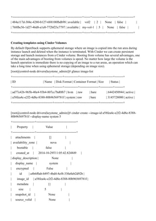 +--------------------------------------+-----------+--------------+------+-------------+----------+-------------+
| 484a117d-304c-4280-b127-688100fbdb98 | available | vol2 | 2 | None | false | |
| 768fbc56-1d27-46d8-a1e0-772bf23c7797 | available | my-vol-1 | 5 | None | false | |
+--------------------------------------+-----------+--------------+------+-------------+----------+-------------+
Creating templates using Cinder Volumes
By default OpenStack supports ephemeral storage where an image is copied into the run area during
instance launch and deleted when the instance is terminated. With Cinder we can create persistent
storage and launch instances from a Cinder volume. Booting from volume has several advantages, one
of the main advantages of booting from volumes is speed. No matter how large the volume is the
launch operation is immediate there is no copying of an image to a run areas, an operation which can
take a long time when using ephemeral storage (depending on image size).
[root@control-node drivers(keystone_admin)]# glance image-list
+--------------------------------------+--------+-------------+------------------+------------+--------+
| ID | Name | Disk Format | Container Format | Size | Status |
+--------------------------------------+--------+-------------+------------------+------------+--------+
| ad77e426-965b-40e4-93b4-807cc7bd0f67 | hvm | raw | bare | 6442450944 | active |
| a58fea4c-e2f2-4d8e-8388-80b96569781f | system | raw | bare | 3145728000 | active |
+--------------------------------------+--------+-------------+------------------+------------+--------+
[root@control-node drivers(keystone_admin)]# cinder create --image-id a58fea4c-e2f2-4d8e-8388-
80b96569781f --display-name system 5
+---------------------+--------------------------------------+
| Property | Value |
+---------------------+--------------------------------------+
| attachments | [] |
| availability_zone | nova |
| bootable | false |
| created_at | 2014-10-29T11:05:42.824849 |
| display_description | None |
| display_name | system |
| encrypted | False |
| id | a4b6f0ab-b897-4bd4-8ef4-330e0eb2d92b |
| image_id | a58fea4c-e2f2-4d8e-8388-80b96569781f |
| metadata | {} |
| size | 5 |
| snapshot_id | None |
| source_volid | None |
 