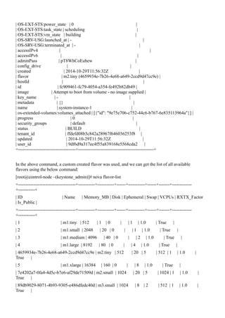 | OS-EXT-STS:power_state | 0 |
| OS-EXT-STS:task_state | scheduling |
| OS-EXT-STS:vm_state | building |
| OS-SRV-USG:launched_at | - |
| OS-SRV-USG:terminated_at | - |
| accessIPv4 | |
| accessIPv6 | |
| adminPass | pT8WhCoEubew |
| config_drive | |
| created | 2014-10-29T11:56:32Z |
| flavor | m2.tiny (4659934e-7b26-4e68-a649-2ccd9d47cc9e) |
| hostId | |
| id | fc909461-fc79-4054-a354-fe492b82db49 |
| image | Attempt to boot from volume - no image supplied |
| key_name | - |
| metadata | {} |
| name | system-instance-1 |
| os-extended-volumes:volumes_attached | [{"id": "9e75e706-c752-44c6-b767-6e835113964a"}] |
| progress | 0 |
| security_groups | default |
| status | BUILD |
| tenant_id | ffdefd08b3c842a28967f646036253f8 |
| updated | 2014-10-29T11:56:32Z |
| user_id | 9df6d9a317ec4f55a839168e5568cda2 |
+--------------------------------------+--------------------------------------------------+
In the above command, a custom created flavor was used, and we can get the list of all available
flavors using the below command:
[root@control-node ~(keystone_admin)]# nova flavor-list
+--------------------------------------+-----------+-----------+------+-----------+------+-------+-------------
+-----------+
| ID | Name | Memory_MB | Disk | Ephemeral | Swap | VCPUs | RXTX_Factor
| Is_Public |
+--------------------------------------+-----------+-----------+------+-----------+------+-------+-------------
+-----------+
| 1 | m1.tiny | 512 | 1 | 0 | | 1 | 1.0 | True |
| 2 | m1.small | 2048 | 20 | 0 | | 1 | 1.0 | True |
| 3 | m1.medium | 4096 | 40 | 0 | | 2 | 1.0 | True |
| 4 | m1.large | 8192 | 80 | 0 | | 4 | 1.0 | True |
| 4659934e-7b26-4e68-a649-2ccd9d47cc9e | m2.tiny | 512 | 20 | 5 | 512 | 1 | 1.0 |
True |
| 5 | m1.xlarge | 16384 | 160 | 0 | | 8 | 1.0 | True |
| 7e4202a7-0fa4-4d5c-b7e6-af29de71509d | m2.small | 1024 | 20 | 5 | 1024 | 1 | 1.0 |
True |
| 89db9029-8071-4b93-9305-e486dfedc40d | m3.small | 1024 | 8 | 2 | 512 | 1 | 1.0 |
True |
 