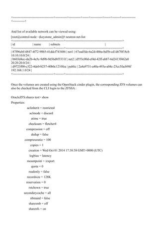 +--------------------------------------+-----------+-----------+------+-----------+------+-------+-------------
+-----------+
And list of available network can be viewed using:
[root@control-node ~(keystone_admin)]# neutron net-list
+--------------------------------------+--------+-----------------------------------------------------+
| id | name | subnets |
+--------------------------------------+--------+-----------------------------------------------------+
| 87f96ebf-4847-4f72-98b5-41ddcf743486 | net1 | 67ead5de-6a2d-4bba-bd5b-cd1d670f18cb
10.10.10.0/24 |
| b603d4ec-da2b-4a5c-9d9b-9d36d8f3331f | net2 | d553c00d-ef4d-42ff-ab87-6d2413f462a0
20.20.20.0/24 |
| d9723f00-c322-4de0-b237-40b0c1210fea | public | 2a4a9731-a40a-493a-a04c-23cc5facb98f
192.168.1.0/24 |
+--------------------------------------+--------+-----------------------------------------------------+
Once the volumes are created using the OpenStack cinder plugin, the corresponding ZFS volumes can
also be checked from the CLI login to the ZFSSA :
OracleZFS:shares test> show
Properties:
aclinherit = restricted
aclmode = discard
atime = true
checksum = fletcher4
compression = off
dedup = false
compressratio = 100
copies = 1
creation = Wed Oct 01 2014 17:38:58 GMT+0000 (UTC)
logbias = latency
mountpoint = /export
quota = 0
readonly = false
recordsize = 128K
reservation = 0
rstchown = true
secondarycache = all
nbmand = false
sharesmb = off
sharenfs = on
 