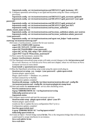 #openstack-config –set /etc/neutron/neutron.conf DEFAULT qpid_hostname <IP>
9) Configure openstack networking to use Qpid and keystone using the values configured
previously.
#openstack-config –set /etc/neutron/neutron.conf DEFAULT qpid_username qpidauth
#openstack-config –set /etc/neutron/neutron.conf DEAFULT qpid_password <your qpid
password>
#openstack-config –set /etc/neutron/neutron.conf DEAFULT qpid_protocol ssl
#openstack-config –set /etc/neutron/neutron.conf DEAFULT qpid_port 5671
#openstack-config –set /etc/neutron/neutron.conf keystone_authtoken
admin_tenant_name services
#openstack-config –set /etc/neutron/neutron.conf keystone_authtoken admin_user neutron
#openstack-config –set /etc/neutron/neutron.conf keystone_authtoken admin_password
<your password>
#openstack-config –set /etc/neutron/neutron.conf agent root_helper “sudo neutron-
rootwrap /etc/neutron/rootwrap.conf”
10) Create a /root/keystonerc_neutron file for user neutron:
export OS_USERNAME=neutron
export OS_TENANT_NAME=services
export OS_PASSWORD=<your password>
export OS_AUTH_URL=http://<IP>:35357/v2.0/
export PS1='[u@h W(keystone_neutron)]$'
11) Now source the keystonerc_neutron file:
#source /root/keystonerc_neutron
12) The Openstack networking setup scripts will make several changes to the /etc/nova/nova.conf
file as well. However, we will not cover Nova until next chapter, where we will focus on Nova
(compute services) in more detail.
#yum install -y openstack-nova-compute
13) Run the OpenStack networking setup script using the openvswtch plug-in.
#neutron-server-setup –yes –rootpw <your password> --pluin openvswitch
Neutron plugin: openvswitch
Plugin: openvswitch => Database: ovs_neutron
Verified connectivity to MySQL.
Configuration updates complete!
#neutron-db-manage –config-file /usr/share/neutron/neutron-dist.conf –config-file
/etc/neutron/neutron.conf –config-file /etc/neutron/plugin.ini stamp head
14) Start and enable the neutron-server service after checkking errors.
#service neutron-server start
#egrep 'ERROR|CRITICAL' /var/log/neutron/server.log
#chkconfig neutron-server on
#openstack-status
15) Configure openvswitch and start the necessary services.
#neutron-node-setup –plugin openvswitch –qhost <your IP>
Neutron plugin: openvswitch
would you like to update the nova configuration files? (y/n): y
Configuration updates complete!
#service openvswitch start
# egrep 'ERROR|CRITICAL' /var/log/openvswitch/*
#chkconfig openvswitch on
16) Create an Open v Switch bridge named br-int. This is the integration bridge that will be used as
a patch panel to assign interface(s) to an instance.
#ovs-vsctl add-br br-int
#ovs-vsctl show
 