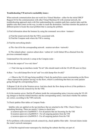 Troubleshooting VM network reachability issues :
When network communication does not work for a Virtual Machine - either for the initial DHCP
Request Or for the communication with other Virtual Machines Or with external network, the
troubleshooting approach starts with first understanding the complete path that a packet takes and the
iptables rules that comes on the way, in order to reach the destination. And then monitor the packets at
different points to locate the exact problem that is causing the problem.
1) Find information about the Instance by using the command: nova show <instance>
a) Find the tenant network that the VM is associated with.
b) Find the Compute node where the VM is running
2) Find the networking details -
a) The vlan id for the corresponding network : neutron net-show <network>
b) The related subnet : neutron subnet-show <subnet id> (with Subnet ID as obtained from the
previous command output)
Understand how the network is setup at the Compute node -
3) From the output of "ovs-vstcl show"
--> Find vlan tag on interfaces inside "br-int" (this should match with the VLAN ID seen in (2)(a)
4) Run - "ovs-ofctl dump-flow br-int" and "ovs-ofctl dump-flow br-eth2"
--> Observe the VLAN tags being modified. Check the packet/byte counts incrementing on the flows
- these represent the packets leaving via the flows, which is confirming that there are some packets
going through the corresponding flows.
5) Repeat (3) & (4) at the Neutron server. And also check the flow dump on br-ex (if the problem is
with external network connectivity for the VM)
6) At the neutron server, find the IP subnets inside the corresponding netns ( traverse using the VLAN
tag changes to find the related interface and the corresponding netns). And check whether the subnets
are correct, according to the VM's network.
7) Check iptables filter tables at Compute Node-
Iptables rules are applied on the tap interfaces that are attached to the VMs. Check if there is
something blocking. There are mainly 3 chains to check here :
a) neutron-openvswi-i3ae08858-5 - For all packets that are Incoming for the VM
b) neutron-openvswi-o3ae08858-5 - For all outgoing packets from the VM
c) neutron-openvswi-s3ae08858-5 - For all outgoing packets from the VM
8) For problems with external network connectivity, check iptables filter table - forward chains inside
the router's network namespace
a) Find the required router namespace by checking the subnets that they are part of.
 