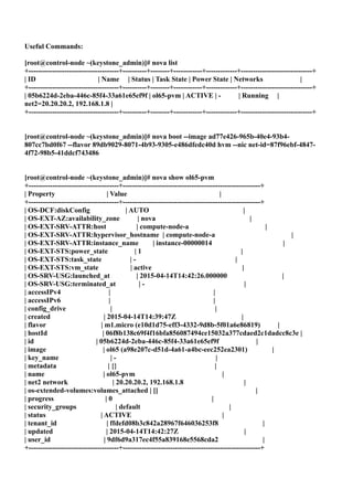 Useful Commands:
[root@control-node ~(keystone_admin)]# nova list
+--------------------------------------+----------+--------+------------+-------------+------------------------------+
| ID | Name | Status | Task State | Power State | Networks |
+--------------------------------------+----------+--------+------------+-------------+------------------------------+
| 05b6224d-2eba-446c-85f4-33a61e65ef9f | ol65-pvm | ACTIVE | - | Running |
net2=20.20.20.2, 192.168.1.8 |
+--------------------------------------+----------+--------+------------+-------------+------------------------------+
[root@control-node ~(keystone_admin)]# nova boot --image ad77e426-965b-40e4-93b4-
807cc7bd0f67 --flavor 89db9029-8071-4b93-9305-e486dfedc40d hvm --nic net-id=87f96ebf-4847-
4f72-98b5-41ddcf743486
[root@control-node ~(keystone_admin)]# nova show ol65-pvm
+--------------------------------------+----------------------------------------------------------+
| Property | Value |
+--------------------------------------+----------------------------------------------------------+
| OS-DCF:diskConfig | AUTO |
| OS-EXT-AZ:availability_zone | nova |
| OS-EXT-SRV-ATTR:host | compute-node-a |
| OS-EXT-SRV-ATTR:hypervisor_hostname | compute-node-a |
| OS-EXT-SRV-ATTR:instance_name | instance-00000014 |
| OS-EXT-STS:power_state | 1 |
| OS-EXT-STS:task_state | - |
| OS-EXT-STS:vm_state | active |
| OS-SRV-USG:launched_at | 2015-04-14T14:42:26.000000 |
| OS-SRV-USG:terminated_at | - |
| accessIPv4 | |
| accessIPv6 | |
| config_drive | |
| created | 2015-04-14T14:39:47Z |
| flavor | m1.micro (e10d1d75-eff3-4332-9d8b-5f01a6e86819) |
| hostId | 06f8b138c69f4f16bfa856087494ce15032a377cdaed2c1dadcc8c3e |
| id | 05b6224d-2eba-446c-85f4-33a61e65ef9f |
| image | ol65 (a98e207c-d51d-4a61-a4bc-eec252ea2301) |
| key_name | - |
| metadata | {} |
| name | ol65-pvm |
| net2 network | 20.20.20.2, 192.168.1.8 |
| os-extended-volumes:volumes_attached | [] |
| progress | 0 |
| security_groups | default |
| status | ACTIVE |
| tenant_id | ffdefd08b3c842a28967f646036253f8 |
| updated | 2015-04-14T14:42:27Z |
| user_id | 9df6d9a317ec4f55a839168e5568cda2 |
+--------------------------------------+----------------------------------------------------------+
 