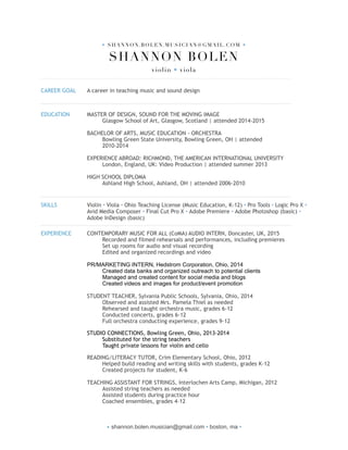 • SHANNON.BOLEN.MUSICIAN@GMAIL.COM •
SHANNON BOLEN 
violin • viola
!
CAREER GOAL A career in teaching music and sound design
!
EDUCATION MASTER OF DESIGN, SOUND FOR THE MOVING IMAGE
Glasgow School of Art, Glasgow, Scotland | attended 2014-2015
BACHELOR OF ARTS, MUSIC EDUCATION - ORCHESTRA
Bowling Green State University, Bowling Green, OH | attended
2010-2014
EXPERIENCE ABROAD: RICHMOND, THE AMERICAN INTERNATIONAL UNIVERSITY
London, England, UK: Video Production | attended summer 2013
HIGH SCHOOL DIPLOMA
Ashland High School, Ashland, OH | attended 2006-2010
!
SKILLS Violin • Viola • Ohio Teaching License (Music Education, K-12) • Pro Tools • Logic Pro X •
Avid Media Composer • Final Cut Pro X • Adobe Premiere • Adobe Photoshop (basic) •
Adobe InDesign (basic)
!
EXPERIENCE CONTEMPORARY MUSIC FOR ALL (CoMA) AUDIO INTERN, Doncaster, UK, 2015
Recorded and filmed rehearsals and performances, including premieres
Set up rooms for audio and visual recording
Edited and organized recordings and video
PR/MARKETING INTERN, Hedstrom Corporation, Ohio, 2014
Created data banks and organized outreach to potential clients
Managed and created content for social media and blogs
Created videos and images for product/event promotion
STUDENT TEACHER, Sylvania Public Schools, Sylvania, Ohio, 2014
Observed and assisted Mrs. Pamela Thiel as needed 
Rehearsed and taught orchestra music, grades 6-12 
Conducted concerts, grades 6-12 
Full orchestra conducting experience, grades 9-12
STUDIO CONNECTIONS, Bowling Green, Ohio, 2013-2014  
Substituted for the string teachers 
Taught private lessons for violin and cello
READING/LITERACY TUTOR, Crim Elementary School, Ohio, 2012
Helped build reading and writing skills with students, grades K-12
Created projects for student, K-6
TEACHING ASSISTANT FOR STRINGS, Interlochen Arts Camp, Michigan, 2012
Assisted string teachers as needed
Assisted students during practice hour
Coached ensembles, grades 4-12
• shannon.bolen.musician@gmail.com • boston, ma •
 