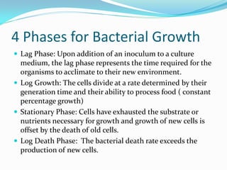 4 Phases for Bacterial Growth
 Lag Phase: Upon addition of an inoculum to a culture
medium, the lag phase represents the time required for the
organisms to acclimate to their new environment.
 Log Growth: The cells divide at a rate determined by their
generation time and their ability to process food ( constant
percentage growth)
 Stationary Phase: Cells have exhausted the substrate or
nutrients necessary for growth and growth of new cells is
offset by the death of old cells.
 Log Death Phase: The bacterial death rate exceeds the
production of new cells.
 