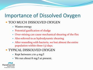 Importance of Dissolved Oxygen
 TOO MUCH DISSOLVED OXYGEN
 Wastes energy
 Potential gasification of sludge
 Over-mixing can cause mechanical shearing of the floc
 Also referred to as hydrodynamic shearing
 After reseeding with bacteria, we lost almost the entire
population within three (3) days.
 TYPICAL DISSOLVED OXYGEN
 Kept between 2 to 4 mg/l
 We run about 8 mg/l at present.
 