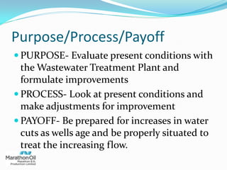 Purpose/Process/Payoff
 PURPOSE- Evaluate present conditions with
the Wastewater Treatment Plant and
formulate improvements
 PROCESS- Look at present conditions and
make adjustments for improvement
 PAYOFF- Be prepared for increases in water
cuts as wells age and be properly situated to
treat the increasing flow.
 