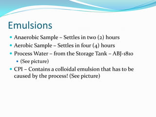 Emulsions
 Anaerobic Sample – Settles in two (2) hours
 Aerobic Sample – Settles in four (4) hours
 Process Water – from the Storage Tank – ABJ-1810
 (See picture)
 CPI – Contains a colloidal emulsion that has to be
caused by the process! (See picture)
 