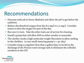 Recommendations
 Decrease soda ash to lower alkalinity and allow the pH to get below the
9 plateau.
 Reduce the dissolved oxygen from the 8.0 mg/l to 2.0 mg/l. Consider
timers to shut the oxygen for part of the day.
 Run one (1) train. Take the other train out of service for cleaning.
 Install a pump that will allow RAS to either aerobic or anaerobic.
 The clarifier needs a high molecular weight flocculent to allow settling
in the clarifiers. (a very small metering pump (< 1 qt./day)
 Consider using a coagulant (less than a gallon/day) to be fed at the
discharge of the Process water storage tank to eliminate the colloidal
emulsion in the CPI.
 