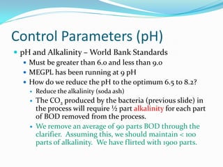 Control Parameters (pH)
 pH and Alkalinity – World Bank Standards
 Must be greater than 6.0 and less than 9.0
 MEGPL has been running at 9 pH
 How do we reduce the pH to the optimum 6.5 to 8.2?
 Reduce the alkalinity (soda ash)
 The CO2 produced by the bacteria (previous slide) in
the process will require ½ part alkalinity for each part
of BOD removed from the process.
 We remove an average of 90 parts BOD through the
clarifier. Assuming this, we should maintain < 100
parts of alkalinity. We have flirted with 1900 parts.
 