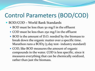 Control Parameters (BOD/COD)
 BOD/COD – World Bank Standards
 BOD must be less than 50 mg/l in the effluent
 COD must be less than 250 mg/l in the effluent
 BOD is the amount of D.O. needed by the biomass to
break down the organic matter over a specific time.
Marathon runs a BOD5 (5 day test- industry standard)
 COD, like BOD measures the amount of organic
compounds in the water. COD is less specific, since it
measures everything that can be chemically oxidized,
rather than just the biomass.
 
