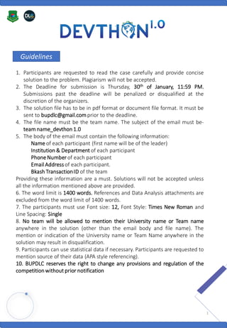 Guidelines
1. Participants are requested to read the case carefully and provide concise
solution to the problem. Plagiarism will not be accepted.
2. The Deadline for submission is Thursday, 30th of January, 11:59 PM.
Submissions past the deadline will be penalized or disqualified at the
discretion of the organizers.
3. The solution file has to be in pdf format or document file format. It must be
sent to bupdlc@gmail.com prior to the deadline.
4. The file name must be the team name. The subject of the email must be-
team name_devthon 1.0
5. The body of the email must contain the following information:
Name of each participant (first name will be of the leader)
Institution & Department of each participant
Phone Number of each participant
Email Address of each participant.
Bkash TransactionID of the team
Providing these information are a must. Solutions will not be accepted unless
all the information mentioned above are provided.
6. The word limit is 1400 words. References and Data Analysis attachments are
excluded from the word limit of 1400 words.
7. The participants must use Font size: 12, Font Style: Times New Roman and
Line Spacing: Single
8. No team will be allowed to mention their University name or Team name
anywhere in the solution (other than the email body and file name). The
mention or indication of the University name or Team Name anywhere in the
solution may result in disqualification.
9. Participants can use statistical data if necessary. Participants are requested to
mention source of their data (APA style referencing).
10. BUPDLC reserves the right to change any provisions and regulation of the
competition without prior notification
1
 