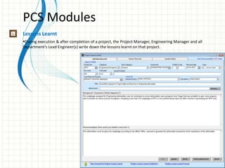 PCS Modules
Lessons Learnt
During execution & after completion of a project, the Project Manager, Engineering Manager and all
Department’s Lead Engineer(s) write down the lessons learnt on that project.
 