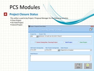 PCS Modules
Project Closure Status
This utility is used to by Project / Proposal Manager for the following activities
 Close Project
 On Hold Project
 Extend Project
 