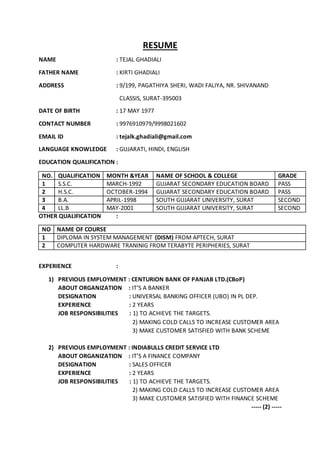 RESUME
NAME : TEJAL GHADIALI
FATHER NAME : KIRTI GHADIALI
ADDRESS : 9/199, PAGATHIYA SHERI, WADI FALIYA, NR. SHIVANAND
CLASSIS, SURAT-395003
DATE OF BIRTH : 17 MAY 1977
CONTACT NUMBER : 9976910979/9998021602
EMAIL ID : tejalk.ghadiali@gmail.com
LANGUAGE KNOWLEDGE : GUJARATI, HINDI, ENGLISH
EDUCATION QUALIFICATION :
NO. QUALIFICATION MONTH &YEAR NAME OF SCHOOL & COLLEGE GRADE
1 S.S.C. MARCH-1992 GUJARAT SECONDARY EDUCATION BOARD PASS
2 H.S.C. OCTOBER-1994 GUJARAT SECONDARY EDUCATION BOARD PASS
3 B.A. APRIL-1998 SOUTH GUJARAT UNIVERSITY, SURAT SECOND
4 LL.B MAY-2001 SOUTH GUJARAT UNIVERSITY, SURAT SECOND
OTHER QUALIFICATION :
NO NAME OF COURSE
1 DIPLOMA IN SYSTEM MANAGEMENT (DISM) FROM APTECH, SURAT
2 COMPUTER HARDWARE TRANINIG FROM TERABYTE PERIPHERIES, SURAT
EXPERIENCE :
1) PREVIOUS EMPLOYMENT : CENTURION BANK OF PANJAB LTD.(CBoP)
ABOUT ORGANIZATION : IT’S A BANKER
DESIGNATION : UNIVERSAL BANKING OFFICER (UBO) IN PL DEP.
EXPERIENCE : 2 YEARS
JOB RESPONSIBILITIES : 1) TO ACHIEVE THE TARGETS.
2) MAKING COLD CALLS TO INCREASE CUSTOMER AREA
3) MAKE CUSTOMER SATISFIED WITH BANK SCHEME
2) PREVIOUS EMPLOYMENT : INDIABULLS CREDIT SERVICE LTD
ABOUT ORGANIZATION : IT’S A FINANCE COMPANY
DESIGNATION : SALES OFFICER
EXPERIENCE : 2 YEARS
JOB RESPONSIBILITIES : 1) TO ACHIEVE THE TARGETS.
2) MAKING COLD CALLS TO INCREASE CUSTOMER AREA
3) MAKE CUSTOMER SATISFIED WITH FINANCE SCHEME
----- (2) -----
 