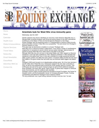 1/29/08 12:16 PMSan Diego Equine Exchange
Page 1 of 1http://www.sandiegoequineexchange.com/news/contentview.asp?c=193052
Home
News
Calendar
Health Care
Clubs & Associations
Equine Services
Travel Ideas
Subscribe
Email Newsletter
Classifieds
Advertise With Us
Contact Us
Scientists look for West Nile virus immunity gene
Wednesday, April 04, 2007
Genetic research may result in identifying an immunity or lack thereof to West Nile virus, a
Georgia State University professor said during the equine session of the 2007 International
Conference on the Status of Plant and Animal Genome Research in San Diego.
Andrey Perelygin was the presenting author of "Characterization of equine innate immunity
genes potentially involved in West Nile virus susceptibility." The work arose from Perelygin's
previous research on mice.
"Five years ago we discovered a mutation in a mouse," Perelygin said.
West Nile virus is a flavivirus similar to yellow fever. It can induce a variety of manifestations
ranging from no symptoms to severe central nervous system damage. Approximately 40
percent of equine West Nile Virus cases result in the death of the horse.
Although West Nile virus did not occur in the United States until 1999, research on flaviviral
resistance in mice had been published by 1923. Research published in 1952 indicated that
resistance to the yellow fever virus in mice was controlled by a single autosomal dominant
allele (a gene contains one allele from each parent. A recessive allele provides the trait only if
both alleles of the gene contain that trait while only one dominant allele triggers that allele's
trait).
Perelygin's 2002 work focused on an oligodenylate synthase gene. All of the mice carrying a
specific allele died of West Nile virus. Subsequent research has also been conducted on
mice, as well as one published study involving the CCR5 receptor gene for humans. That
CCR5 gene was part of the equine research project as well as three additional receptors,
three synthases, and three other genes. Eight of those 10 genes were mapped to individual
horse chromosomes, and 54 mutations were identified.
Perelygin's equine project involved grants from the Morris Animal Foundation, the Center for
Disease Control, and the Southeastern Center for Emerging Biological Threats. Funding
considerations will determine Perelygin's future research projects.
"It's very problematic now to get funding, because funding is very low now," he said.
Contact Us
 