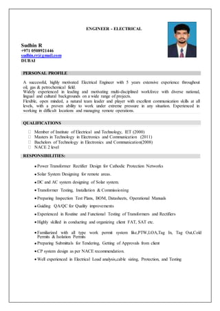 ENGINEER - ELECTRICAL
Sudhin R
+971 0508921446
sudhin.rr@gmail.com
DUBAI
PERSONAL PROFILE
A successful, highly motivated Electrical Engineer with 5 years extensive experience throughout
oil, gas & petrochemical field.
Widely experienced in leading and motivating multi-disciplined workforce with diverse national,
lingual and cultural backgrounds on a wide range of projects.
Flexible, open minded, a natural team leader and player with excellent communication skills at all
levels, with a proven ability to work under extreme pressure in any situation. Experienced in
working in difficult locations and managing remote operations.
QUALIFICATIONS
Member of Institute of Electrical and Technology, IET (2000)
Masters in Technology in Electronics and Communication (2011)
Bachelors of Technology in Electronics and Communication(2008)
NACE 2 level
RESPONSIBILITIES:
 Power Transformer Rectifier Design for Cathodic Protection Networks
 Solar System Designing for remote areas.
 DC and AC system designing of Solar system.
 Transformer Testing, Installation & Commissioning
 Preparing Inspection Test Plans, BOM, Datasheets, Operational Manuals
 Guiding QA/QC for Quality improvements
 Experienced in Routine and Functional Testing of Transformers and Rectifiers
 Highly skilled in conducting and organizing client FAT, SAT etc.
 Familiarized with all type work permit system like,PTW,LOA,Tag In, Tag Out,Cold
Permits & Isolation Permits
 Preparing Submittals for Tendering, Getting of Approvals from client
 CP system design as per NACE recommendation.
 Well experienced in Electrical Load analysis,cable sizing, Protection, and Testing
 