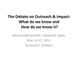 The Debate on Outreach & Impact:
     What do we know and
      How do we know it?
  Microcredit Summit, Valladolid, Spain
           Nov. 14-17, 2011
          by David S. Gibbons
 