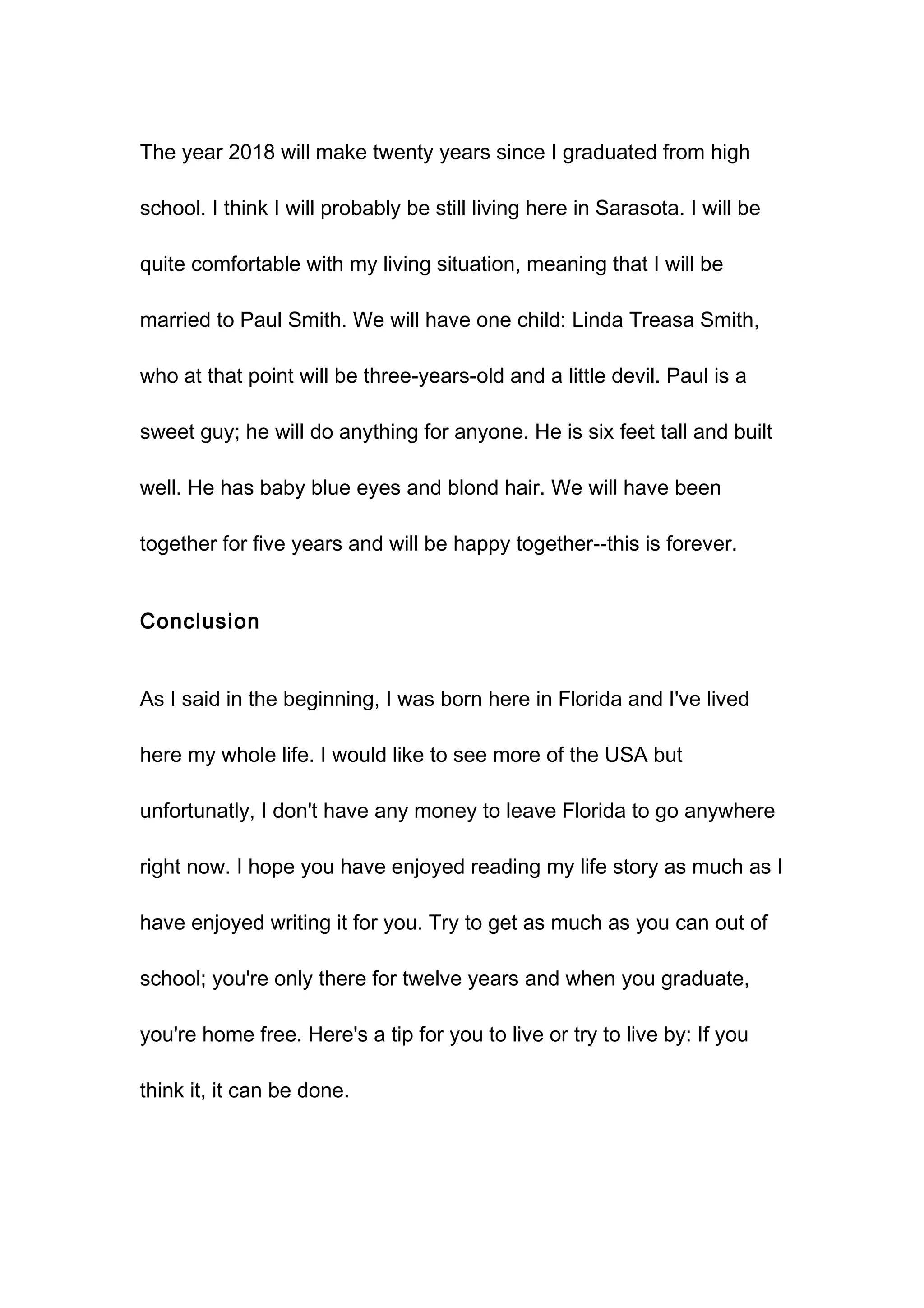 The year 2018 will make twenty years since I graduated from high
school. I think I will probably be still living here in Sarasota. I will be
quite comfortable with my living situation, meaning that I will be
married to Paul Smith. We will have one child: Linda Treasa Smith,
who at that point will be three-years-old and a little devil. Paul is a
sweet guy; he will do anything for anyone. He is six feet tall and built
well. He has baby blue eyes and blond hair. We will have been
together for five years and will be happy together--this is forever.
Conclusion
As I said in the beginning, I was born here in Florida and I've lived
here my whole life. I would like to see more of the USA but
unfortunatly, I don't have any money to leave Florida to go anywhere
right now. I hope you have enjoyed reading my life story as much as I
have enjoyed writing it for you. Try to get as much as you can out of
school; you're only there for twelve years and when you graduate,
you're home free. Here's a tip for you to live or try to live by: If you
think it, it can be done.
 
