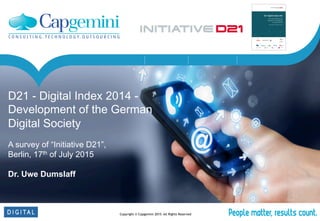 Copyright © Capgemini 2015 All Rights Reserved
Service Orchestration Identity & Access DevOpsService Management
D21 - Digital Index 2014 -
Development of the German
Digital Society
A survey of “Initiative D21”,
Berlin, 17th of July 2015
Dr. Uwe Dumslaff

 
