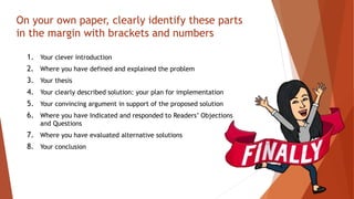 On your own paper, clearly identify these parts
in the margin with brackets and numbers
1. Your clever introduction
2. Where you have defined and explained the problem
3. Your thesis
4. Your clearly described solution: your plan for implementation
5. Your convincing argument in support of the proposed solution
6. Where you have Indicated and responded to Readers’ Objections
and Questions
7. Where you have evaluated alternative solutions
8. Your conclusion
 
