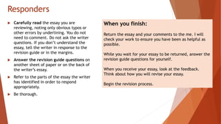 Responders
 Carefully read the essay you are
reviewing, noting only obvious typos or
other errors by underlining. You do not
need to comment. Do not ask the writer
questions. If you don’t understand the
essay, tell the writer in response to the
revision guide or in the margins.
 Answer the revision guide questions on
another sheet of paper or on the back of
the writer’s essay.
 Refer to the parts of the essay the writer
has identified in order to respond
appropriately.
 Be thorough.
When you finish:
Return the essay and your comments to the me. I will
check your work to ensure you have been as helpful as
possible.
While you wait for your essay to be returned, answer the
revision guide questions for yourself.
When you receive your essay, look at the feedback.
Think about how you will revise your essay.
Begin the revision process.
 