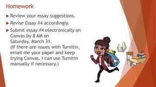 Homework
 Review your essay suggestions.
 Revise Essay #4 accordingly.
 Submit essay #4 electronically on
Canvas by 8 AM on
Saturday, March 31.
(If there are issues with Turnitin,
email me your paper and keep
trying Canvas. I can use Turnitin
manually if necessary.)
 
