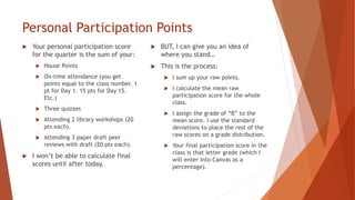 Personal Participation Points
 Your personal participation score
for the quarter is the sum of your:
 House Points
 On-time attendance (you get
points equal to the class number. 1
pt for Day 1. 15 pts for Day 15.
Etc.)
 Three quizzes
 Attending 2 library workshops (20
pts each).
 Attending 3 paper draft peer
reviews with draft (20 pts each).
 I won’t be able to calculate final
scores until after today.
 BUT, I can give you an idea of
where you stand…
 This is the process:
 I sum up your raw points.
 I calculate the mean raw
participation score for the whole
class.
 I assign the grade of “B” to the
mean score. I use the standard
deviations to place the rest of the
raw scores on a grade distribution.
 Your final participation score in the
class is that letter grade (which I
will enter into Canvas as a
percentage).
 