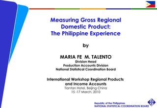 Measuring Gross Regional  Domestic Product: The Philippine Experience by MARIA FE  M. TALENTO Division Head Production Accounts Division National Statistical Coordination Board International Workshop Regional Products  and Income Accounts Tiantan Hotel, Beijing China 15 -17 March, 2010 
