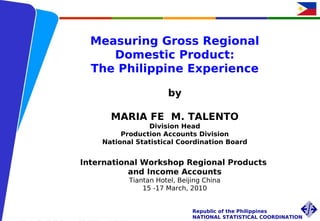 Measuring Gross Regional
                          Domestic Product:
                       The Philippine Experience

                                               by

                              MARIA FE M. TALENTO
                                       Division Head
                                Production Accounts Division
                           National Statistical Coordination Board


                    International Workshop Regional Products
                               and Income Accounts
                                    Tiantan Hotel, Beijing China
                                        15 -17 March, 2010


Int’l Workshop Regional Products and Income            Republic of the Philippines
Accounts                                               NATIONAL STATISTICAL COORDINATION
 